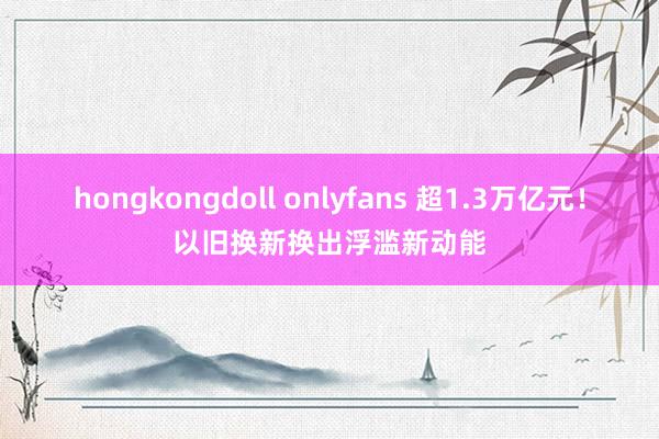 hongkongdoll onlyfans 超1.3万亿元！以旧换新换出浮滥新动能