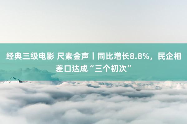 经典三级电影 尺素金声丨同比增长8.8%，民企相差口达成“三个初次”