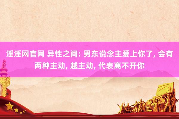 淫淫网官网 异性之间: 男东说念主爱上你了, 会有两种主动, 越主动, 代表离不开你