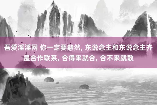 吾爱淫淫网 你一定要赫然, 东说念主和东说念主齐是合作联系, 合得来就合, 合不来就散