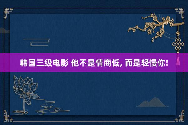 韩国三级电影 他不是情商低, 而是轻慢你!