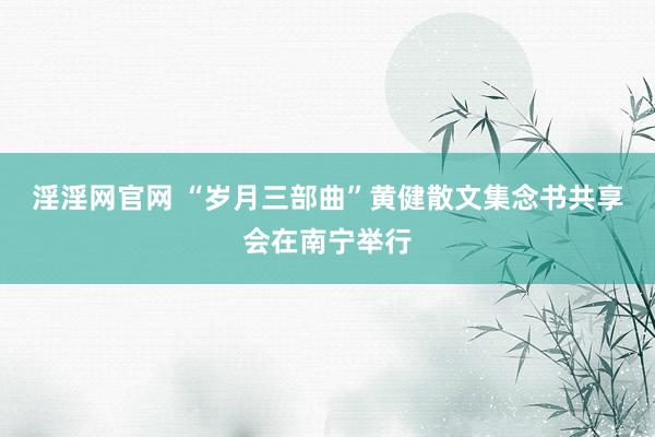 淫淫网官网 “岁月三部曲”黄健散文集念书共享会在南宁举行