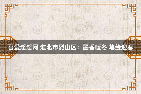 吾爱淫淫网 淮北市烈山区：墨香暖冬 笔绘迎春