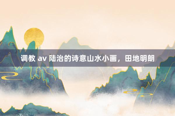 调教 av 陆治的诗意山水小画，田地明朗