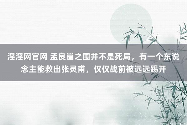 淫淫网官网 孟良崮之围并不是死局，有一个东说念主能救出张灵甫，仅仅战前被远远踢开