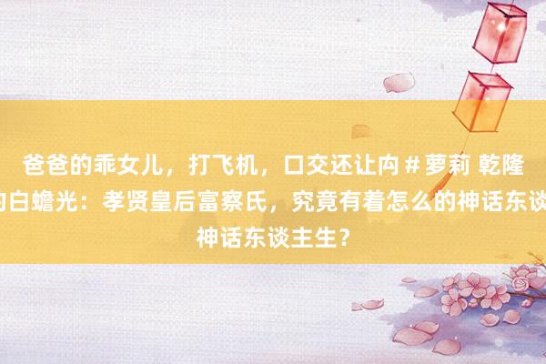 爸爸的乖女儿，打飞机，口交还让禸＃萝莉 乾隆心中的白蟾光：孝贤皇后富察氏，究竟有着怎么的神话东谈主生？