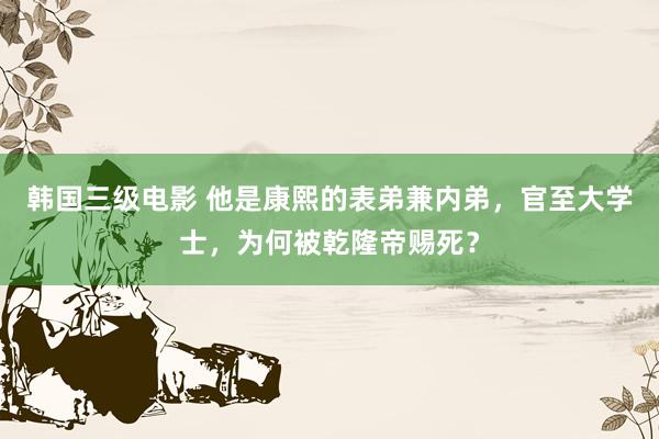 韩国三级电影 他是康熙的表弟兼内弟，官至大学士，为何被乾隆帝赐死？