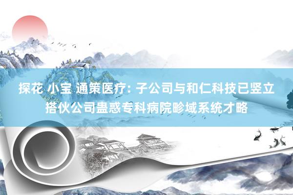 探花 小宝 通策医疗: 子公司与和仁科技已竖立搭伙公司蛊惑专科病院畛域系统才略