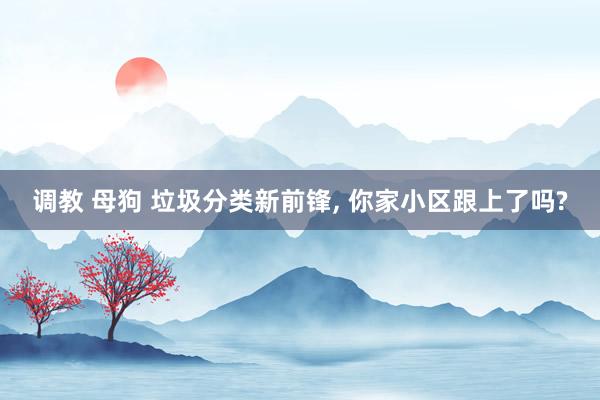 调教 母狗 垃圾分类新前锋, 你家小区跟上了吗?