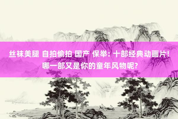 丝袜美腿 自拍偷拍 国产 保举: 十部经典动画片! 哪一部又是你的童年风物呢?