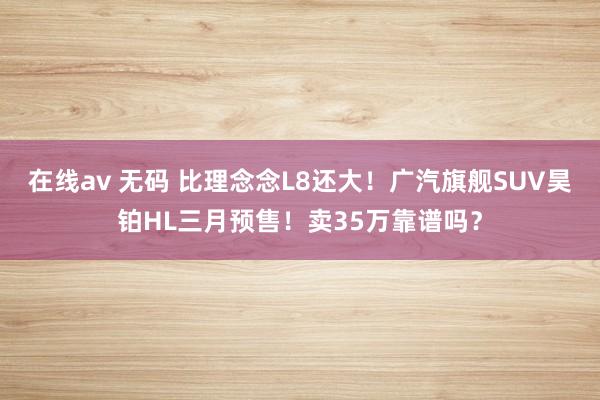 在线av 无码 比理念念L8还大！广汽旗舰SUV昊铂HL三月预售！卖35万靠谱吗？