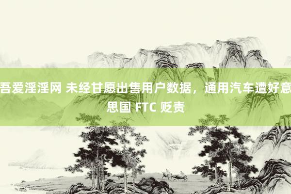 吾爱淫淫网 未经甘愿出售用户数据，通用汽车遭好意思国 FTC 贬责