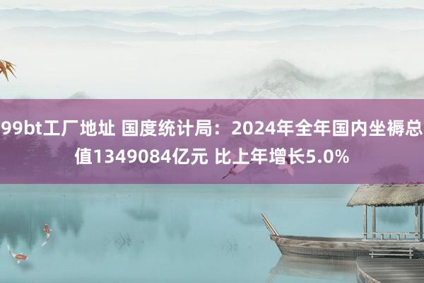 99bt工厂地址 国度统计局：2024年全年国内坐褥总值1349084亿元 比上年增长5.0%
