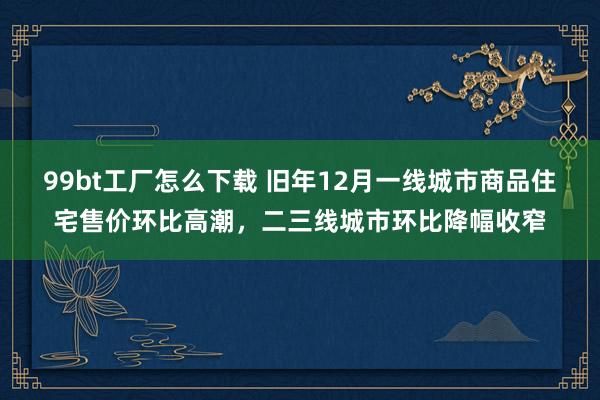 99bt工厂怎么下载 旧年12月一线城市商品住宅售价环比高潮，二三线城市环比降幅收窄