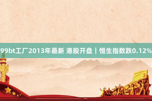 99bt工厂2013年最新 港股开盘｜恒生指数跌0.12%
