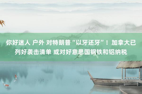 你好迷人 户外 对特朗普“以牙还牙”！加拿大已列好袭击清单 或对好意思国钢铁和铝纳税