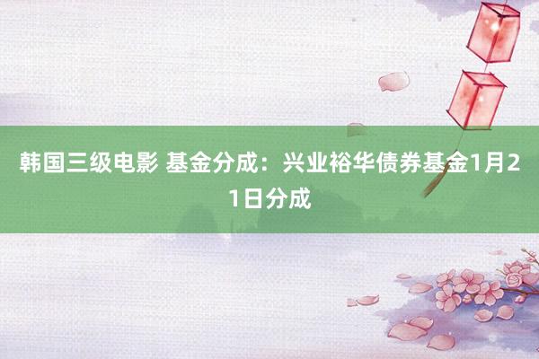 韩国三级电影 基金分成：兴业裕华债券基金1月21日分成