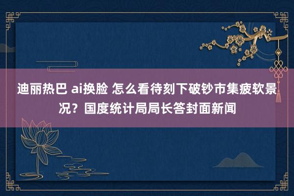 迪丽热巴 ai换脸 怎么看待刻下破钞市集疲软景况？国度统计局局长答封面新闻