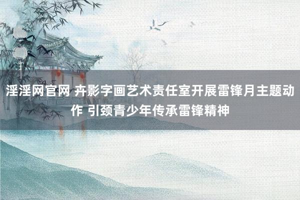淫淫网官网 卉影字画艺术责任室开展雷锋月主题动作 引颈青少年传承雷锋精神
