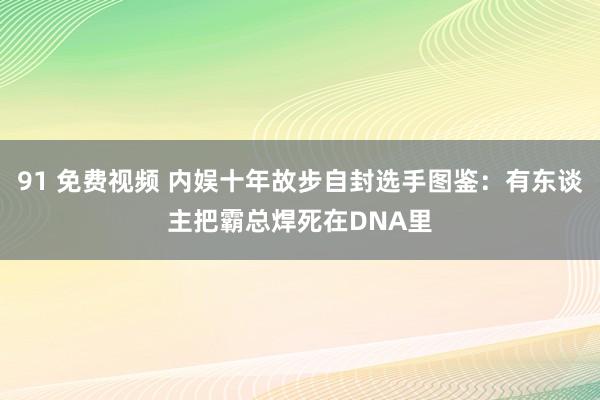 91 免费视频 内娱十年故步自封选手图鉴：有东谈主把霸总焊死在DNA里