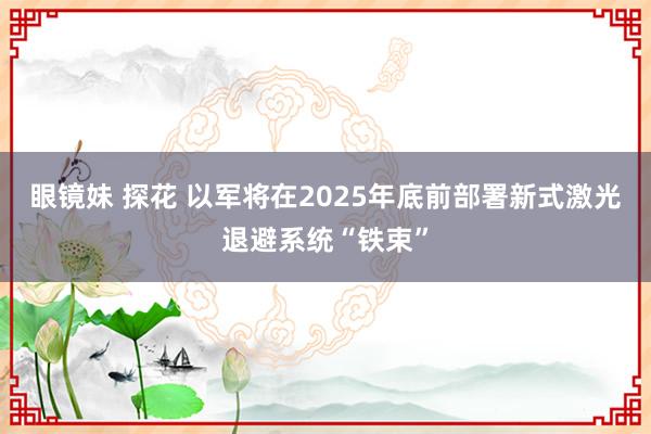 眼镜妹 探花 以军将在2025年底前部署新式激光退避系统“铁束”