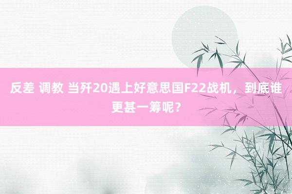 反差 调教 当歼20遇上好意思国F22战机，到底谁更甚一筹呢？