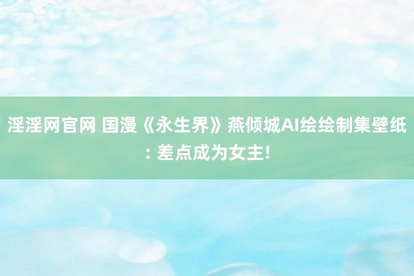 淫淫网官网 国漫《永生界》燕倾城AI绘绘制集壁纸: 差点成为女主!