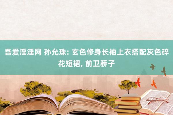 吾爱淫淫网 孙允珠: 玄色修身长袖上衣搭配灰色碎花短裙, 前卫骄子