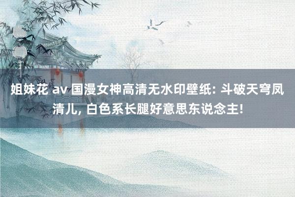 姐妹花 av 国漫女神高清无水印壁纸: 斗破天穹凤清儿, 白色系长腿好意思东说念主!