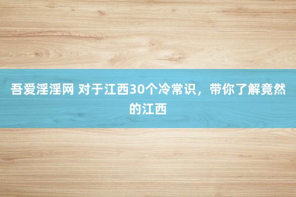 吾爱淫淫网 对于江西30个冷常识，带你了解竟然的江西