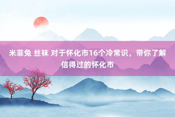 米菲兔 丝袜 对于怀化市16个冷常识，带你了解信得过的怀化市