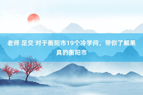 老师 足交 对于衡阳市19个冷学问，带你了解果真的衡阳市
