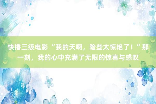 快播三级电影 “我的天啊，险些太惊艳了！”那一刻，我的心中充满了无限的惊喜与感叹