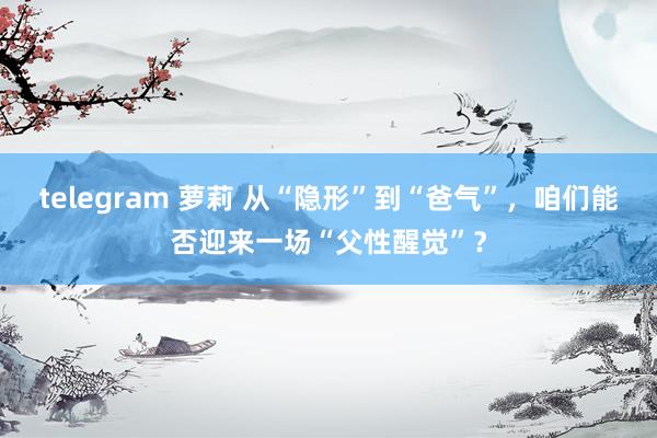 telegram 萝莉 从“隐形”到“爸气”，咱们能否迎来一场“父性醒觉”？
