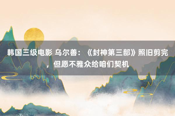 韩国三级电影 乌尔善：《封神第三部》照旧剪完，但愿不雅众给咱们契机