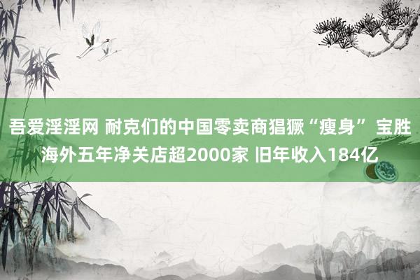 吾爱淫淫网 耐克们的中国零卖商猖獗“瘦身” 宝胜海外五年净关店超2000家 旧年收入184亿