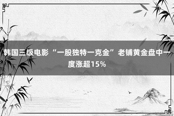 韩国三级电影 “一股独特一克金” 老铺黄金盘中一度涨超15%