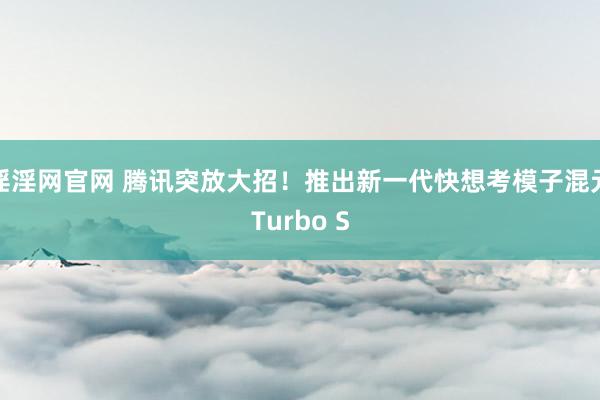 淫淫网官网 腾讯突放大招！推出新一代快想考模子混元Turbo S