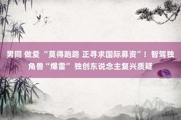 男同 做爱 “莫得跑路 正寻求国际募资”！智驾独角兽“爆雷” 独创东说念主复兴质疑