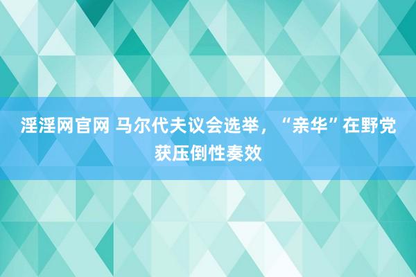 淫淫网官网 马尔代夫议会选举，“亲华”在野党获压倒性奏效