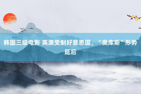 韩国三级电影 英澳受制好意思国，“奥库斯”形势延后