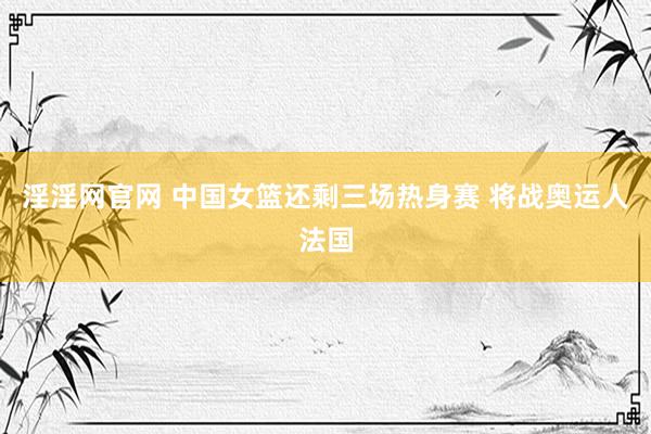 淫淫网官网 中国女篮还剩三场热身赛 将战奥运人法国