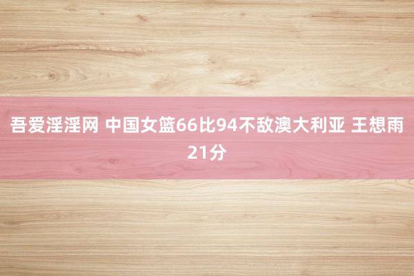 吾爱淫淫网 中国女篮66比94不敌澳大利亚 王想雨21分