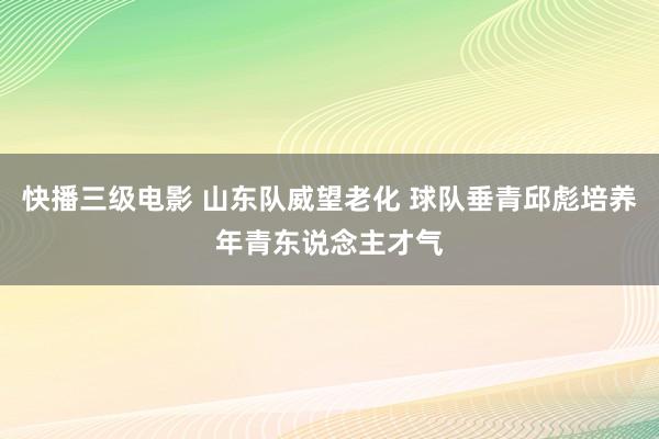 快播三级电影 山东队威望老化 球队垂青邱彪培养年青东说念主才气