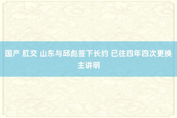 国产 肛交 山东与邱彪签下长约 已往四年四次更换主讲明