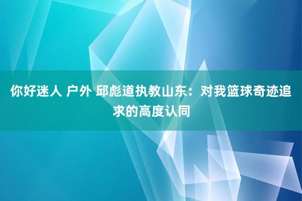 你好迷人 户外 邱彪道执教山东：对我篮球奇迹追求的高度认同