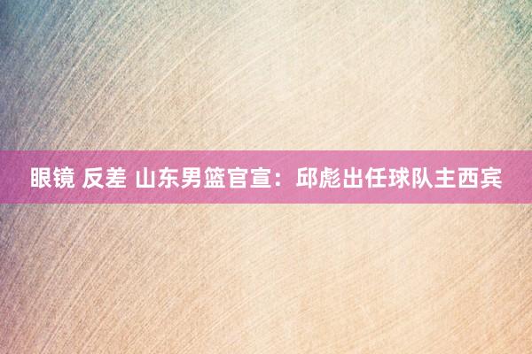 眼镜 反差 山东男篮官宣：邱彪出任球队主西宾