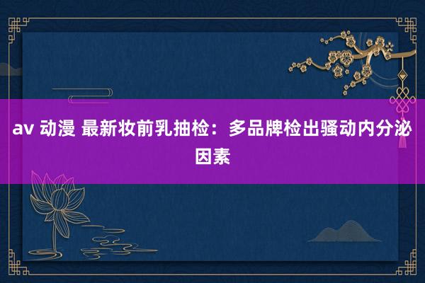 av 动漫 最新妆前乳抽检：多品牌检出骚动内分泌因素