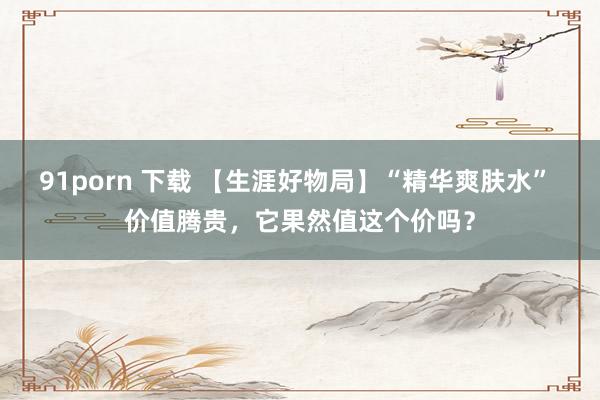 91porn 下载 【生涯好物局】“精华爽肤水” 价值腾贵，它果然值这个价吗？