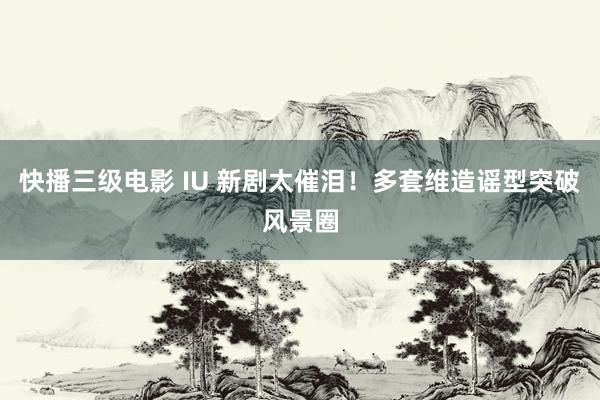 快播三级电影 IU 新剧太催泪！多套维造谣型突破风景圈